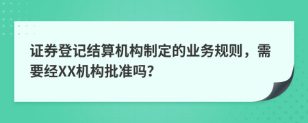 证券登记结算机构制定的业务规则，需要经XX机构批准吗？