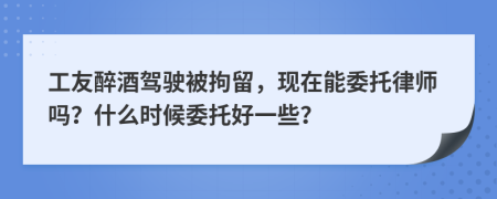 工友醉酒驾驶被拘留，现在能委托律师吗？什么时候委托好一些？