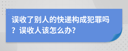 误收了别人的快递构成犯罪吗？误收人该怎么办？