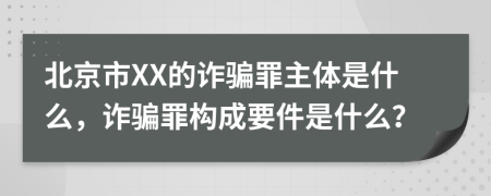 北京市XX的诈骗罪主体是什么，诈骗罪构成要件是什么？