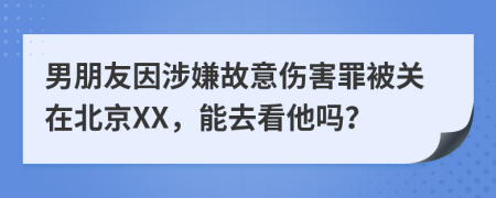 男朋友因涉嫌故意伤害罪被关在北京XX，能去看他吗？