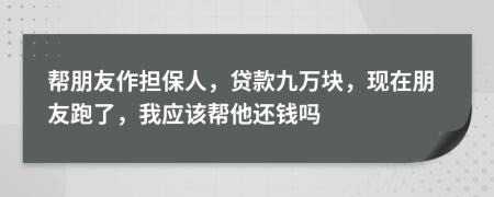 帮朋友作担保人，贷款九万块，现在朋友跑了，我应该帮他还钱吗