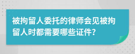 被拘留人委托的律师会见被拘留人时都需要哪些证件？