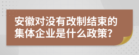 安徽对没有改制结束的集体企业是什么政策？