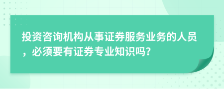 投资咨询机构从事证券服务业务的人员，必须要有证券专业知识吗？