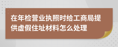 在年检营业执照时给工商局提供虚假住址材料怎么处理