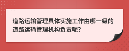 道路运输管理具体实施工作由哪一级的道路运输管理机构负责呢？