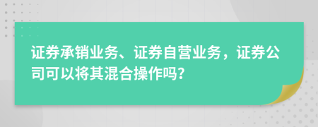 证券承销业务、证券自营业务，证券公司可以将其混合操作吗？