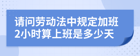 请问劳动法中规定加班2小时算上班是多少天