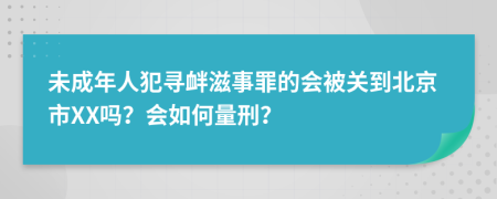 未成年人犯寻衅滋事罪的会被关到北京市XX吗？会如何量刑？