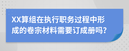 XX算组在执行职务过程中形成的卷宗材料需要订成册吗？