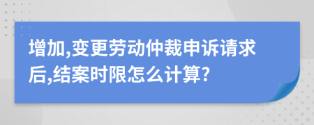 增加,变更劳动仲裁申诉请求后,结案时限怎么计算?