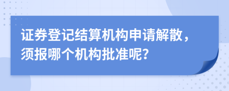 证券登记结算机构申请解散，须报哪个机构批准呢？