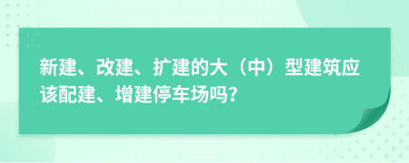 新建、改建、扩建的大（中）型建筑应该配建、增建停车场吗？