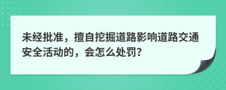 未经批准，擅自挖掘道路影响道路交通安全活动的，会怎么处罚？