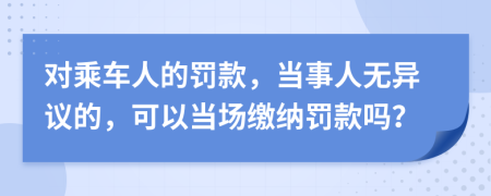 对乘车人的罚款，当事人无异议的，可以当场缴纳罚款吗？