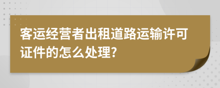 客运经营者出租道路运输许可证件的怎么处理?