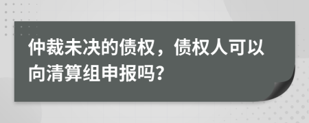 仲裁未决的债权，债权人可以向清算组申报吗？