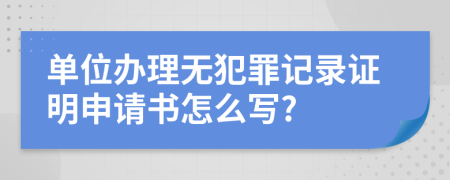 单位办理无犯罪记录证明申请书怎么写?