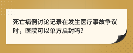 死亡病例讨论记录在发生医疗事故争议时，医院可以单方启封吗？