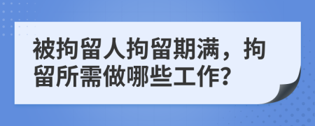 被拘留人拘留期满，拘留所需做哪些工作？