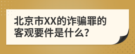 北京市XX的诈骗罪的客观要件是什么？