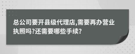 总公司要开县级代理店,需要再办营业执照吗?还需要哪些手续？