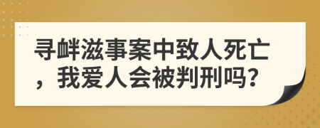 寻衅滋事案中致人死亡，我爱人会被判刑吗？