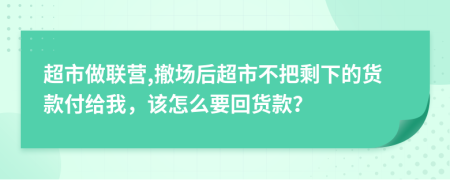 超市做联营,撤场后超市不把剩下的货款付给我，该怎么要回货款？