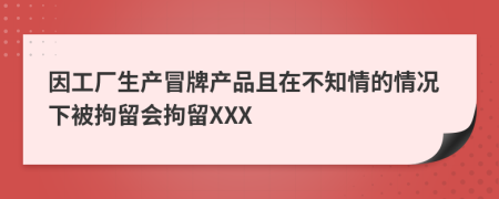 因工厂生产冒牌产品且在不知情的情况下被拘留会拘留XXX