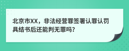 北京市XX，非法经营罪签署认罪认罚具结书后还能判无罪吗？