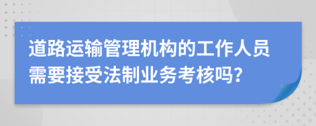 道路运输管理机构的工作人员需要接受法制业务考核吗？