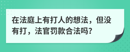 在法庭上有打人的想法，但没有打，法官罚款合法吗？