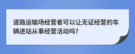 道路运输场经营者可以让无证经营的车辆进站从事经营活动吗？