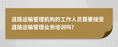 道路运输管理机构的工作人员需要接受道路运输管理业务培训吗？