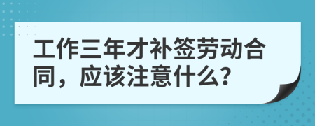 工作三年才补签劳动合同，应该注意什么？