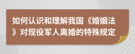 如何认识和理解我国《婚姻法》对现役军人离婚的特殊规定