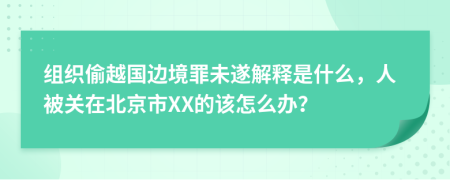 组织偷越国边境罪未遂解释是什么，人被关在北京市XX的该怎么办？