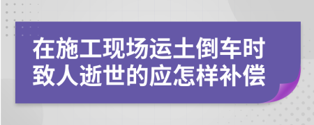 在施工现场运土倒车时致人逝世的应怎样补偿