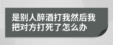 是别人醉酒打我然后我把对方打死了怎么办