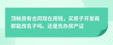 顶帐房有合同现在用钱，买房子开发商那能改名子吗。还是先办房产证