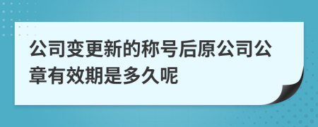 公司变更新的称号后原公司公章有效期是多久呢