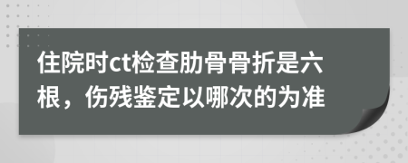 住院时ct检查肋骨骨折是六根，伤残鉴定以哪次的为准