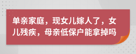 单亲家庭，现女儿嫁人了，女儿残疾，母亲低保户能拿掉吗