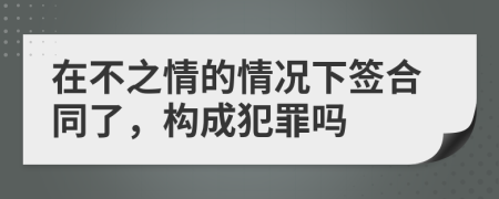 在不之情的情况下签合同了，构成犯罪吗