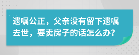 遗嘱公正，父亲没有留下遗嘱去世，要卖房子的话怎么办？