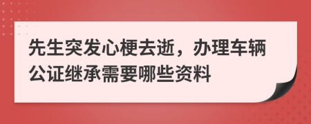 先生突发心梗去逝，办理车辆公证继承需要哪些资料