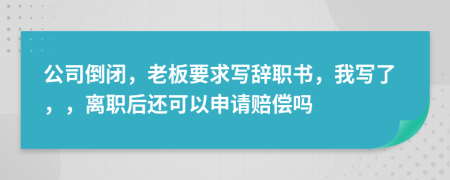 公司倒闭，老板要求写辞职书，我写了，，离职后还可以申请赔偿吗