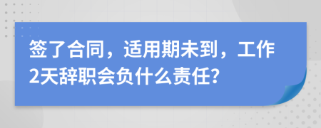 签了合同，适用期未到，工作2天辞职会负什么责任？