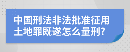 中国刑法非法批准征用土地罪既遂怎么量刑?